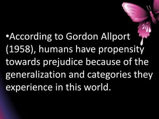•According to Gordon Allport
(1958), humans have propensity
towards prejudice because of the
generalization and categories they
experience in this world.
 