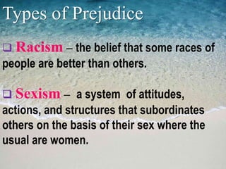 Types of Prejudice
 Racism – the belief that some races of
people are better than others.
 Sexism – a system of attitudes,
actions, and structures that subordinates
others on the basis of their sex where the
usual are women.
 