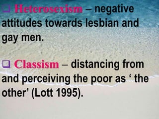  Heterosexism – negative
attitudes towards lesbian and
gay men.
 Classism – distancing from
and perceiving the poor as ‘ the
other’ (Lott 1995).
 