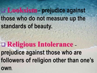  Looksism– prejudice against
those who do not measure up the
standards of beauty.
 Religious Intolerance –
prejudice against those who are
followers of religion other than one’s
own.
 