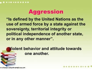 Aggression
“Is defined by the United Nations as the
use of armed force by a state against the
sovereignty, territorial integrity or
political independence of another state,
or in any other manner”.
- Violent behavior and attitude towards
one another.
 