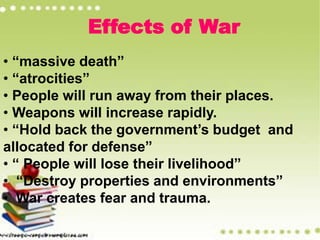 Effects of War
• “massive death”
• “atrocities”
• People will run away from their places.
• Weapons will increase rapidly.
• “Hold back the government’s budget and
allocated for defense”
• “ People will lose their livelihood”
• “Destroy properties and environments”
• War creates fear and trauma.
 