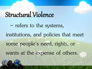 Structural Violence
- refers to the systems,
institutions, and policies that meet
some people's need, rights, or
wants at the expense of others.
 