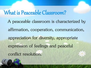 What is Peaceable Classroom?
A peaceable classroom is characterized by
affirmation, cooperation, communication,
appreciation for diversity, appropriate
expression of feelings and peaceful
conflict resolution.
 