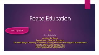 Peace Education
By
Dr. Rajib Saha
Assistant Professor
Department of Teacher Education
The West Bengal University of Teachers’ Training, Education Planning and Administration
Kolkata 700019, West Bengal, India
Email: rajibkalyani2012@gmail.com
23rd May 2021
 