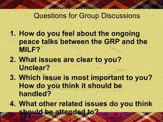 Questions for Group Discussions How do you feel about the ongoing peace talks between the GRP and the MILF? What issues are clear to you? Unclear? Which issue is most important to you? How do you think it should be handled? What other related issues do you think should be attended to?  