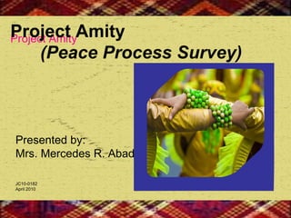 Presented by: Mrs. Mercedes R. Abad JC10-0182 April 2010  Project Amity  Project Amity   (Peace Process Survey) 