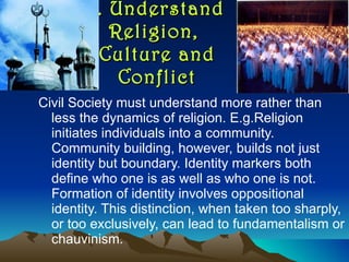 1. Understand Religion,  Culture and Conflict Civil Society must understand more rather than less the dynamics of religion. E.g.Religion initiates individuals into a community. Community building, however, builds not just identity but boundary. Identity markers both define who one is as well as who one is not. Formation of identity involves oppositional identity. This distinction, when taken too sharply, or too exclusively, can lead to fundamentalism or chauvinism.  