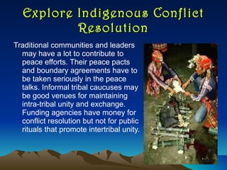 Explore Indigenous Conflict Resolution Traditional communities and leaders may have a lot to contribute to  peace efforts. Their peace pacts and boundary agreements have to be taken seriously in the peace talks. Informal tribal caucuses may be good venues for maintaining intra-tribal unity and exchange. Funding agencies have money for conflict resolution but not for public rituals that promote intertribal unity.  