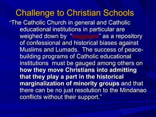Challenge to Christian Schools “ The Catholic Church in general and Catholic educational institutions in particular are weighed down by  “ baggages ” as a repository of confessional and historical biases against Muslims and Lumads.  The success of peace-building programs of Catholic educational institutions  must be gauged among others on  how they move Christians into admitting that they play a part in the historical marginalization of minority groups  and that there can be no just resolution to the Mindanao conflicts without their support.”  