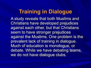 Training in Dialogue A study reveals that both Muslims and Christians have developed prejudices against each other, but that Christians seem to have stronger prejudices against the Muslims. One problem is the prevalent lack of training in dialogue. Much of education is monologue, or debate. While we have debating teams, we do not have dialogue clubs. 