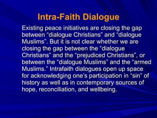 Intra-Faith Dialogue Existing peace initiatives are closing the gap between “dialogue Christians” and “dialogue Muslims”. But it is not clear whether we are closing the gap between the “dialogue Christians” and the “prejudiced Christians”, or between the “dialogue Muslims” and the “armed Muslims.” Intrafaith dialogues open up space for acknowledging one’s participation in “sin” of history as well as in contemporary sources of hope, reconciliation, and wellbeing.  