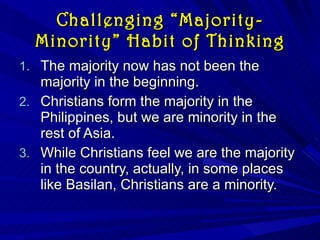 Challenging “Majority-Minority” Habit of Thinking The majority now has not been the majority in the beginning. Christians form the majority in the Philippines, but we are minority in the rest of Asia. While Christians feel we are the majority in the country, actually, in some places like Basilan, Christians are a minority. 