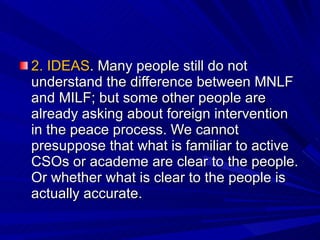 2. IDEAS . Many people still do not understand the difference between MNLF and MILF; but some other people are already asking about foreign intervention in the peace process. We cannot presuppose that what is familiar to active CSOs or academe are clear to the people. Or whether what is clear to the people is actually accurate.  