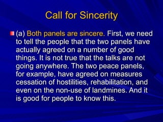 Call for Sincerity (a)  Both panels are sincere.  First, we need to tell the people that the two panels have actually agreed on a number of good things. It is not true that the talks are not going anywhere. The two peace panels, for example, have agreed on measures cessation of hostilities, rehabilitation, and even on the non-use of landmines. And it is good for people to know this.  