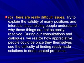 (b) There are really difficult issues.  Try to explain the validity of many positions and interests, thus helping people understand why these things are not as easily resolved. During our consultations and dialogues, we realize how appreciative people could be once they themselves see the difficulty of finding readymade solutions to deep-seated problems. 