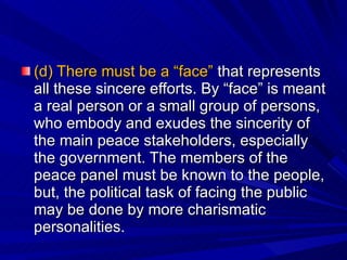 (d) There must be a “face”  that represents all these sincere efforts. By “face” is meant a real person or a small group of persons, who embody and exudes the sincerity of the main peace stakeholders, especially the government. The members of the peace panel must be known to the people, but, the political task of facing the public may be done by more charismatic personalities. 