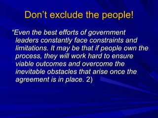 Don’t exclude the people!  “ Even the best efforts of government leaders constantly face constraints and limitations. It may be that if people own the process, they will work hard to ensure viable outcomes and overcome the inevitable obstacles that arise once the agreement is in place.  2) 