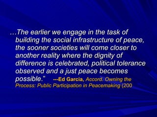 … The earlier we engage in the task of building the social infrastructure of peace, the sooner societies will come closer to another reality where the dignity of difference is celebrated, political tolerance observed and a just peace becomes possible .”  ---Ed Garcia,  Accord. Owning the Process: Public Participation in Peacemaking  (200 