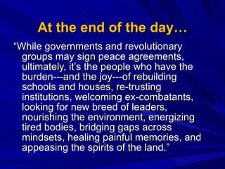 At the end of the day… “ While governments and revolutionary groups may sign peace agreements, ultimately, it’s the people who have the burden---and the joy---of rebuilding schools and houses, re-trusting institutions, welcoming ex-combatants, looking for new breed of leaders, nourishing the environment, energizing tired bodies, bridging gaps across mindsets, healing painful memories, and appeasing the spirits of the land.”  