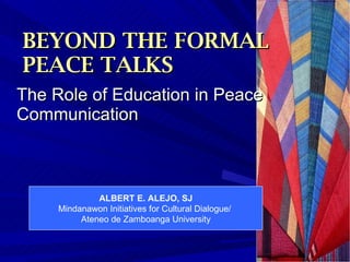 BEYOND THE FORMAL    PEACE TALKS The Role of Education in Peace Communication  ALBERT E. ALEJO, SJ Mindanawon Initiatives for Cultural Dialogue/  Ateneo de Zamboanga University 