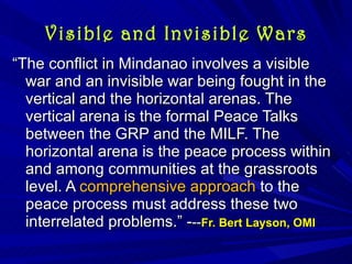 Visible and Invisible Wars “ The conflict in Mindanao involves a visible war and an invisible war being fought in the vertical and the horizontal arenas. The vertical arena is the formal Peace Talks between the GRP and the MILF. The horizontal arena is the peace process within and among communities at the grassroots level. A  comprehensive approach  to the peace process must address these two interrelated problems.” - -- Fr. Bert Layson, OMI  