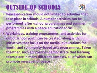 OUTSIDE OF SCHOOLS
• Peace education should not limited to activities that
take place in schools. A number activities can be
performed after -school programmes and summer
programmes with a peace education focus.
• Workshops, training programmes, and activities for
out of school youth can be created, along with
initiatives that focus on the media, publications for
youth, and community-based arts programmes. Taken
together, such approaches demonstrate that learning
takes place in many different contexts, all of which can
promote messages of peace
 