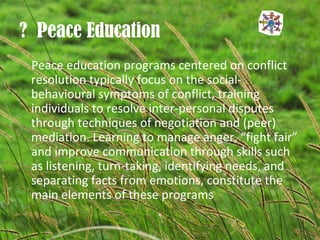? Peace Education
Peace education programs centered on conflict
resolution typically focus on the social-
behavioural symptoms of conflict, training
individuals to resolve inter-personal disputes
through techniques of negotiation and (peer)
mediation. Learning to manage anger, “fight fair”
and improve communication through skills such
as listening, turn-taking, identifying needs, and
separating facts from emotions, constitute the
main elements of these programs
 