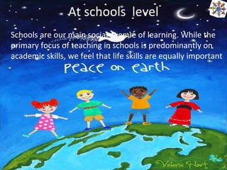 At schools level
Schools are our main social avenue of learning. While the
primary focus of teaching in schools is predominantly on
academic skills, we feel that life skills are equally important
 