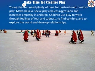 Make Time for Creative Play
Young children need plenty of time for unstructured, creative
play. Make-believe social play reduces aggression and
increases empathy in children. Children use play to work
through feelings of fear and sadness, to find comfort, and to
explore the world and develop relationships.
 