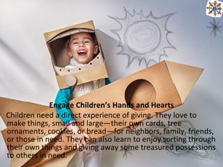 Engage Children’s Hands and Hearts
Children need a direct experience of giving. They love to
make things, small and large—their own cards, tree
ornaments, cookies, or bread—for neighbors, family, friends,
or those in need. They can also learn to enjoy sorting through
their own things and giving away some treasured possessions
to others in need.
 