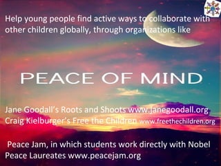 Help young people find active ways to collaborate with
other children globally, through organizations like
Jane Goodall’s Roots and Shoots www.janegoodall.org
Craig Kielburger’s Free the Children www.freethechildren.org
Peace Jam, in which students work directly with Nobel
Peace Laureates www.peacejam.org
 