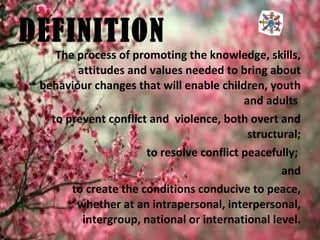 The process of promoting the knowledge, skills,
attitudes and values needed to bring about
behaviour changes that will enable children, youth
and adults
to prevent conflict and violence, both overt and
structural;
to resolve conflict peacefully;
and
to create the conditions conducive to peace,
whether at an intrapersonal, interpersonal,
intergroup, national or international level.
DEFINITION
 