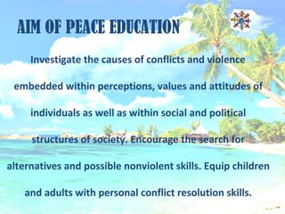 AIM OF PEACE EDUCATION
Investigate the causes of conflicts and violence
embedded within perceptions, values and attitudes of
individuals as well as within social and political
structures of society. Encourage the search for
alternatives and possible nonviolent skills. Equip children
and adults with personal conflict resolution skills.
 