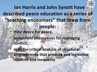 Ian Harris and John Synott have
described peace education as a series of
"teaching encounters" that draw from
people:
• their desire for peace,
• nonviolent alternatives for managing
conflict,
• skills for critical analysis of structural
arrangements that produce and legitimize
injustice and inequality
 