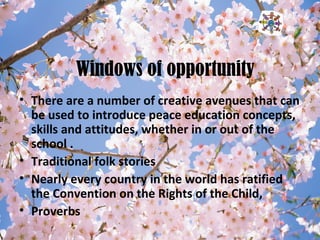 Windows of opportunity
• There are a number of creative avenues that can
be used to introduce peace education concepts,
skills and attitudes, whether in or out of the
school .
• Traditional folk stories
• Nearly every country in the world has ratified
the Convention on the Rights of the Child,
• Proverbs
 