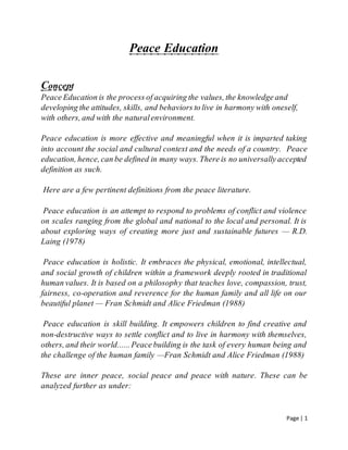 Page | 1
Peace Education
Concept
PeaceEducationis the processofacquiringthe values,the knowledgeand
developingthe attitudes, skills, and behaviorstolive in harmonywith oneself,
with others,and with the naturalenvironment.
Peace education is more effective and meaningful when it is imparted taking
into account the social and cultural context and the needs of a country. Peace
education,hence,canbe defined in many ways.Thereis no universallyaccepted
definition as such.
Here are a few pertinent definitions from the peace literature.
Peace education is an attempt to respond to problems of conflict and violence
on scales ranging from the global and national to the local and personal. It is
about exploring ways of creating more just and sustainable futures — R.D.
Laing (1978)
Peace education is holistic. It embraces the physical, emotional, intellectual,
and social growth of children within a framework deeply rooted in traditional
humanvalues. It is based on a philosophy that teaches love, compassion, trust,
fairness, co-operation and reverence for the human family and all life on our
beautiful planet — Fran Schmidt and Alice Friedman (1988)
Peace education is skill building. It empowers children to find creative and
non-destructive ways to settle conflict and to live in harmony with themselves,
others,and their world......Peacebuilding is the task of every human being and
the challenge of the human family —Fran Schmidt and Alice Friedman (1988)
These are inner peace, social peace and peace with nature. These can be
analyzed further as under:
 