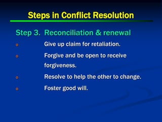 Steps in Conflict Resolution
Step 3. Reconciliation & renewal
o Give up claim for retaliation.
o Forgive and be open to receive
forgiveness.
o Resolve to help the other to change.
o Foster good will.
 