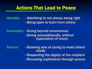 Actions That Lead to Peace
Humility: - Admitting to not always being right
- Being open to learn from others
Generosity: - Giving beyond convenience
- Giving unconditionally, without
expectation of return
Service: - Showing acts of caring to meet others’
needs
- Respecting the dignity of the recipient
- Reversing exploitation through service
 