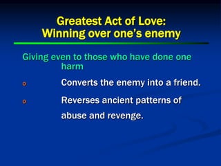 Giving even to those who have done one
harm
o Converts the enemy into a friend.
o Reverses ancient patterns of
abuse and revenge.
Greatest Act of Love:
Winning over one’s enemy
 