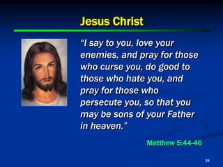 24
Jesus Christ
“I say to you, love your
enemies, and pray for those
who curse you, do good to
those who hate you, and
pray for those who
persecute you, so that you
may be sons of your Father
in heaven.”
Matthew 5:44-46
 