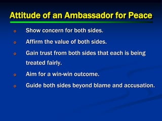 Attitude of an Ambassador for Peace
o Show concern for both sides.
o Affirm the value of both sides.
o Gain trust from both sides that each is being
treated fairly.
o Aim for a win-win outcome.
o Guide both sides beyond blame and accusation.
 
