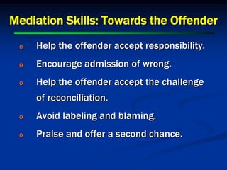 Mediation Skills: Towards the Offender
o Help the offender accept responsibility.
o Encourage admission of wrong.
o Help the offender accept the challenge
of reconciliation.
o Avoid labeling and blaming.
o Praise and offer a second chance.
 