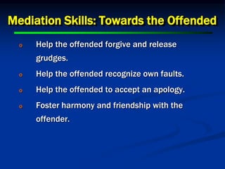 Mediation Skills: Towards the Offended
o Help the offended forgive and release
grudges.
o Help the offended recognize own faults.
o Help the offended to accept an apology.
o Foster harmony and friendship with the
offender.
 