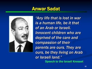 32
Anwar Sadat
“Any life that is lost in war
is a human life, be it that
of an Arab or Israeli.
Innocent children who are
deprived of the care and
compassion of their
parents are ours. They are
ours, be they living on Arab
or Israeli land.”
Speech to the Israeli Knesset
 