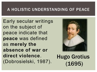 A HOLISTIC UNDERSTANDING OF PEACE
Hugo Grotius
(1695)
Early secular writings
on the subject of
peace indicate that
peace was defined
as merely the
absence of war or
direct violence.
(Dobrosielski, 1987).
 