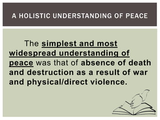 A HOLISTIC UNDERSTANDING OF PEACE
The simplest and most
widespread understanding of
peace was that of absence of death
and destruction as a result of war
and physical/direct violence.
 