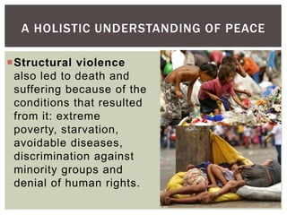 Structural violence
also led to death and
suffering because of the
conditions that resulted
from it: extreme
poverty, starvation,
avoidable diseases,
discrimination against
minority groups and
denial of human rights.
A HOLISTIC UNDERSTANDING OF PEACE
 
