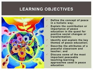  Define the concept of peace
in a holistic way;
 Explain the contribution or
importance of peace
education in the quest for
positive social changes or
transformation;
 Identify and explain the key
themes of peace education;
 Describe the attributes of a
peaceful classroom and
teacher; and
 Discuss some of the most
important peaceable
teaching-learning
approaches used in peace
education
LEARNING OBJECTIVES
 