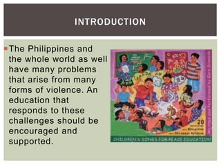 INTRODUCTION
The Philippines and
the whole world as well
have many problems
that arise from many
forms of violence. An
education that
responds to these
challenges should be
encouraged and
supported.
 